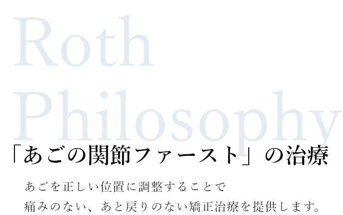 Roth Philosophy 「あごの関節ファースト」の治療 あごを正しい位置に調整することで痛みのない、あと戻りのない矯正治療を提供します。
